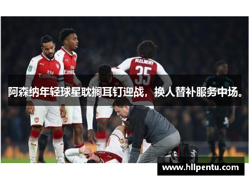 阿森纳年轻球星耽搁耳钉迎战,换人替补服务中场。